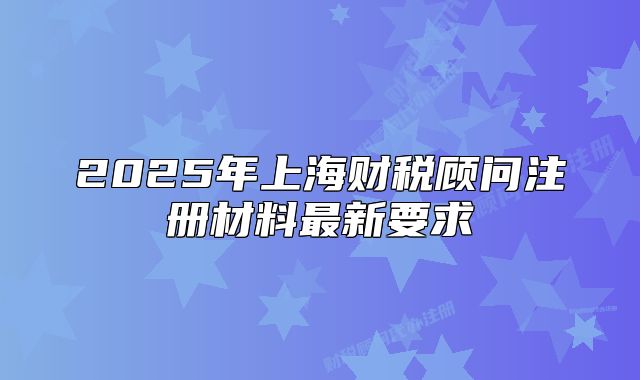 2025年上海財稅顧問注冊材料最新要求