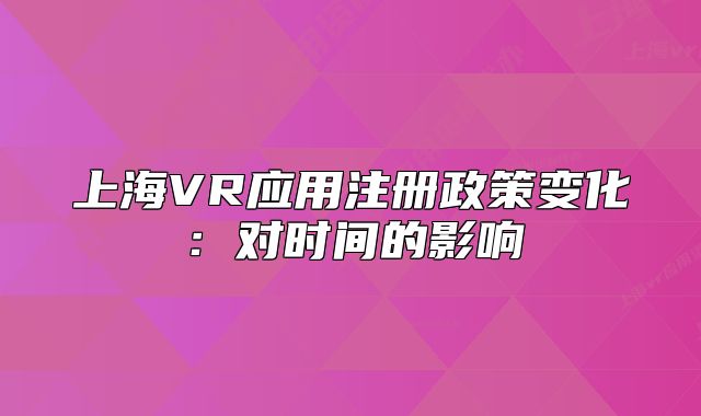上海VR應(yīng)用注冊(cè)政策變化：對(duì)時(shí)間的影響