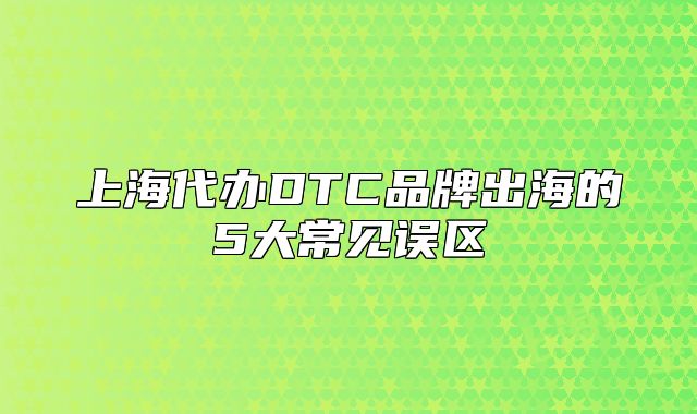上海代辦DTC品牌出海的5大常見(jiàn)誤區(qū)