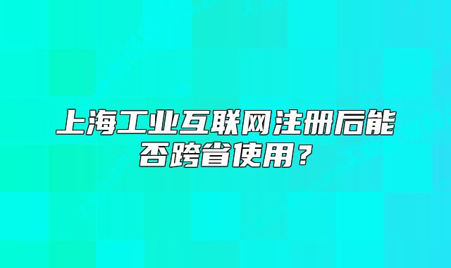 上海工業(yè)互聯(lián)網(wǎng)注冊后能否跨省使用？