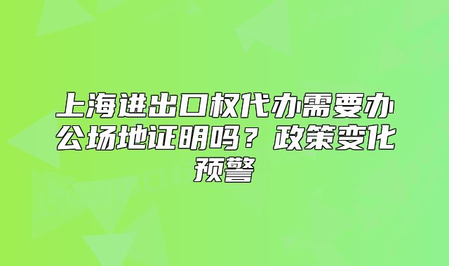 上海進(jìn)出口權(quán)代辦需要辦公場地證明嗎？政策變化預(yù)警