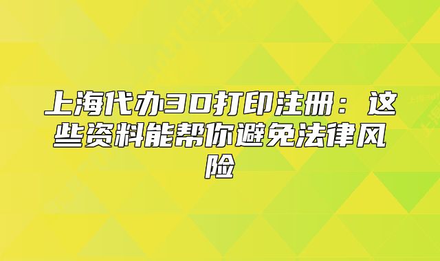 上海代辦3D打印注冊(cè)：這些資料能幫你避免法律風(fēng)險(xiǎn)