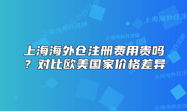 上海海外倉注冊費用貴嗎？對比歐美國家價格差異