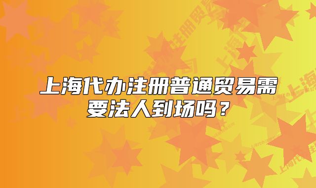上海代辦注冊普通貿(mào)易需要法人到場嗎？