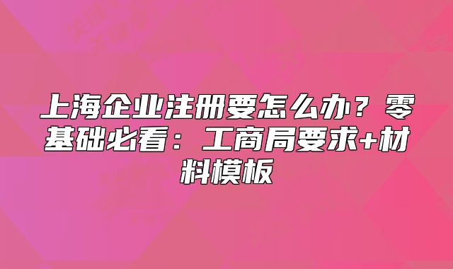 上海企業(yè)注冊(cè)要怎么辦？零基礎(chǔ)必看：工商局要求+材料模板