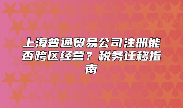 上海普通貿(mào)易公司注冊(cè)能否跨區(qū)經(jīng)營(yíng)？稅務(wù)遷移指南