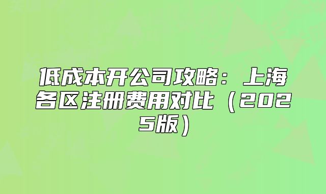 低成本開公司攻略：上海各區(qū)注冊費用對比（2025版）