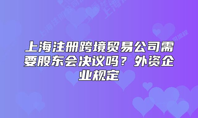 上海注冊跨境貿(mào)易公司需要股東會決議嗎？外資企業(yè)規(guī)定