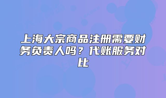 上海大宗商品注冊需要財務(wù)負(fù)責(zé)人嗎？代賬服務(wù)對比
