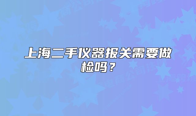 上海二手儀器報關(guān)需要做檢嗎？