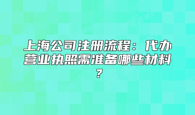 上海公司注冊流程：代辦營業(yè)執(zhí)照需準備哪些材料？