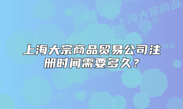 上海大宗商品貿(mào)易公司注冊時間需要多久？