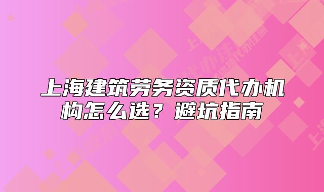 上海建筑勞務(wù)資質(zhì)代辦機(jī)構(gòu)怎么選？避坑指南
