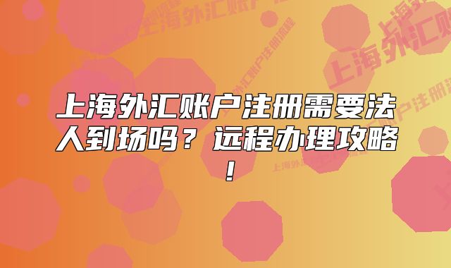 上海外匯賬戶注冊需要法人到場嗎？遠程辦理攻略！