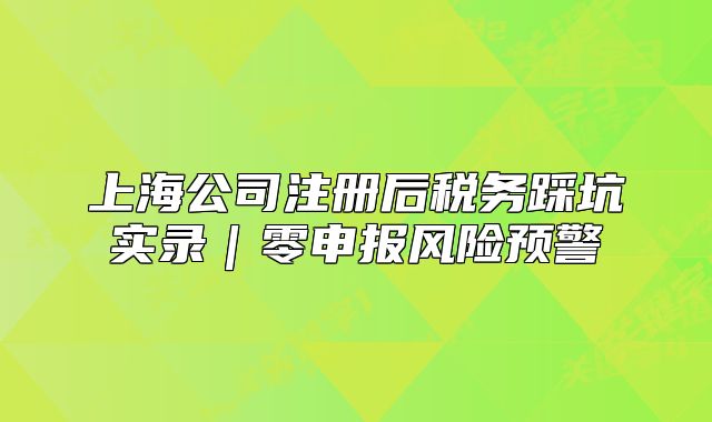 上海公司注冊后稅務踩坑實錄|零申報風險預警
