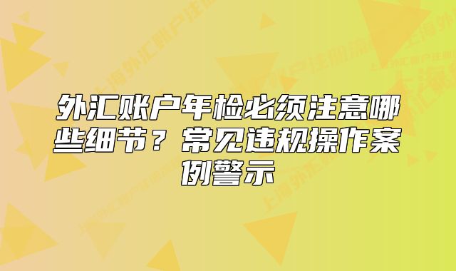 外匯賬戶年檢必須注意哪些細節(jié)？常見違規(guī)操作案例警示