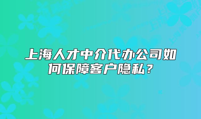 上海人才中介代辦公司如何保障客戶隱私？