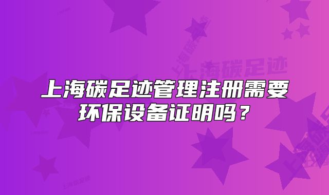上海碳足跡管理注冊需要環(huán)保設(shè)備證明嗎？
