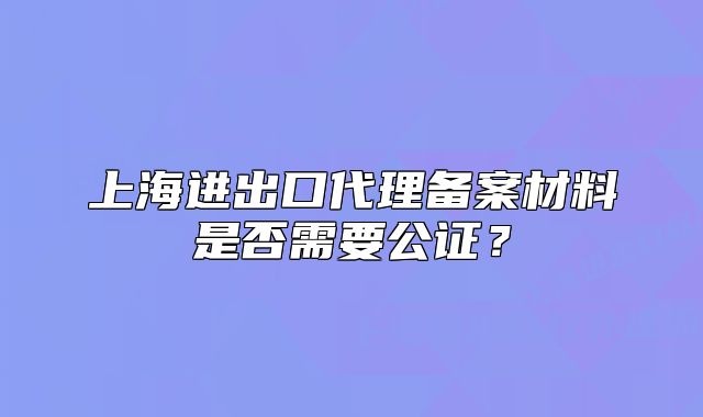 上海進(jìn)出口代理備案材料是否需要公證？