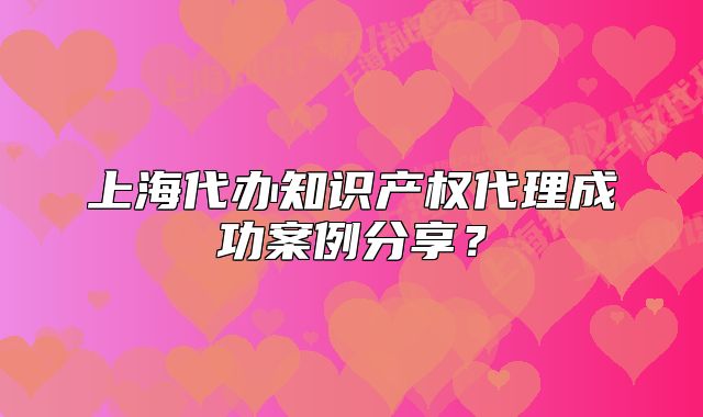 上海代辦知識(shí)產(chǎn)權(quán)代理成功案例分享？