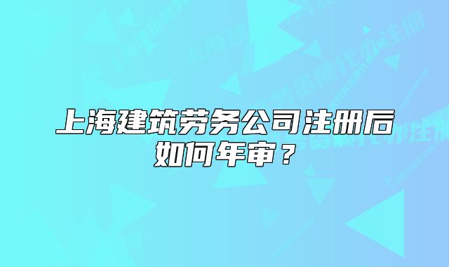 上海建筑勞務公司注冊后如何年審？