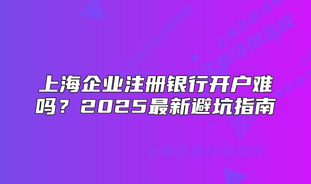 上海企業(yè)注冊銀行開戶難嗎？2025最新避坑指南