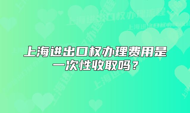 上海進出口權辦理費用是一次性收取嗎？