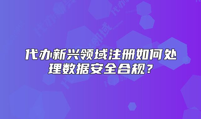 代辦新興領(lǐng)域注冊如何處理數(shù)據(jù)安全合規(guī)？