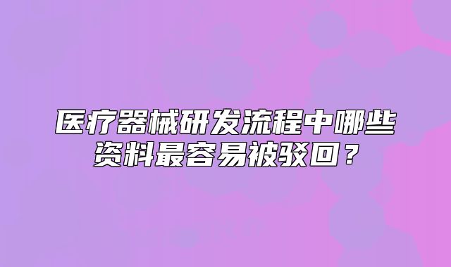 醫(yī)療器械研發(fā)流程中哪些資料最容易被駁回？