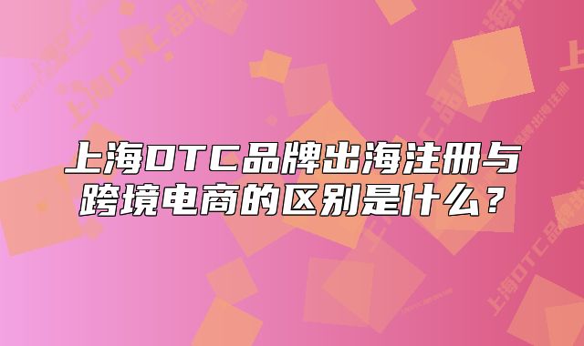 上海DTC品牌出海注冊(cè)與跨境電商的區(qū)別是什么？