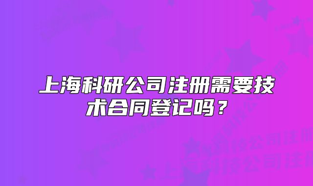 上海科研公司注冊(cè)需要技術(shù)合同登記嗎?