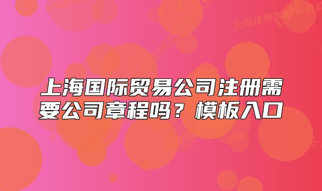 上海國(guó)際貿(mào)易公司注冊(cè)需要公司章程嗎？模板入口