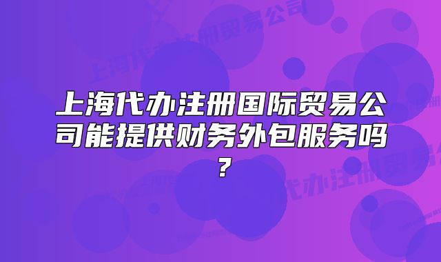 上海代辦注冊(cè)國(guó)際貿(mào)易公司能提供財(cái)務(wù)外包服務(wù)嗎？