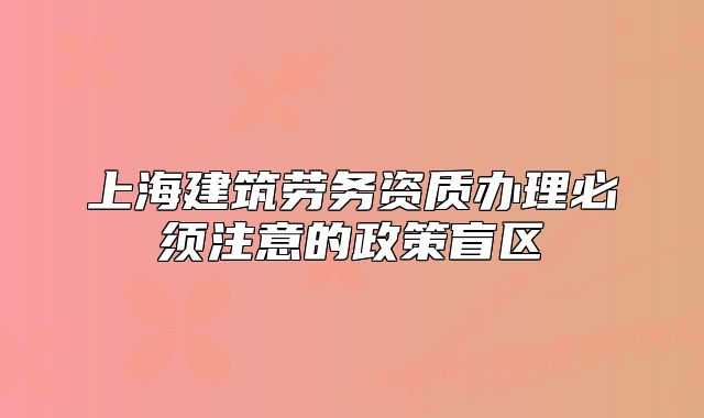 上海建筑勞務資質(zhì)辦理必須注意的政策盲區(qū)
