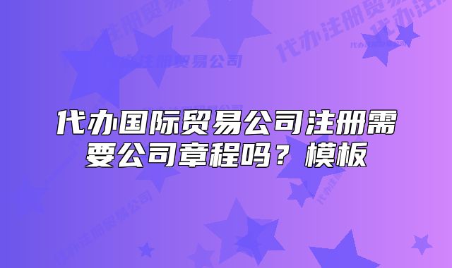 代辦國(guó)際貿(mào)易公司注冊(cè)需要公司章程嗎？模板