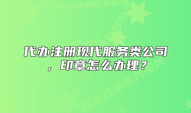 代辦注冊現(xiàn)代服務(wù)類公司，印章怎么辦理？