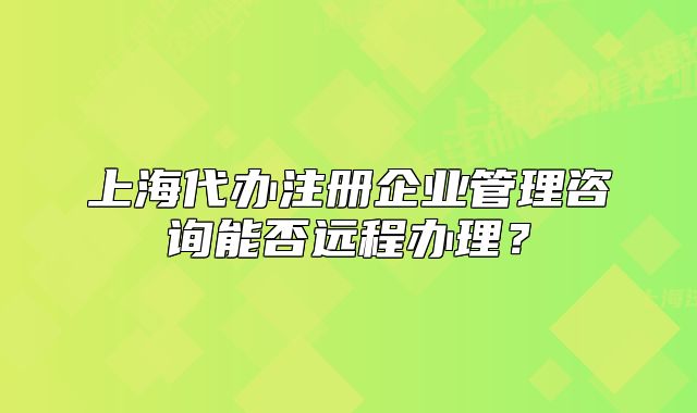 上海代辦注冊企業(yè)管理咨詢能否遠(yuǎn)程辦理？