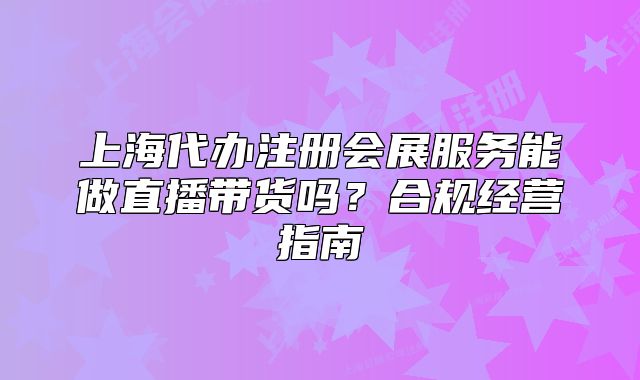 上海代辦注冊(cè)會(huì)展服務(wù)能做直播帶貨嗎？合規(guī)經(jīng)營(yíng)指南