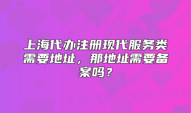 上海代辦注冊(cè)現(xiàn)代服務(wù)類(lèi)需要地址，那地址需要備案嗎？