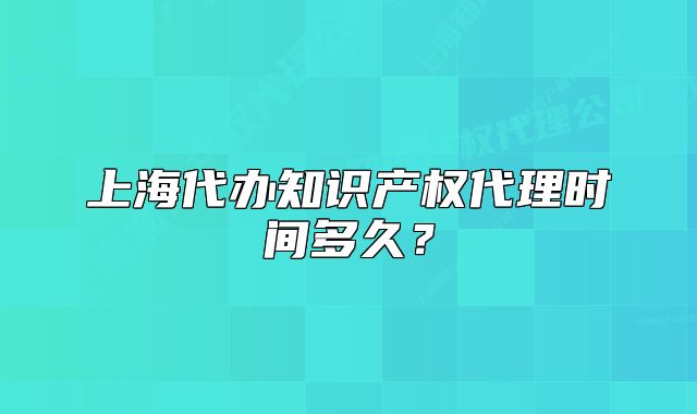 上海代辦知識產(chǎn)權(quán)代理時間多久？