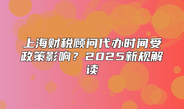上海財(cái)稅顧問代辦時(shí)間受政策影響？2025新規(guī)解讀