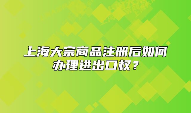 上海大宗商品注冊(cè)后如何辦理進(jìn)出口權(quán)？