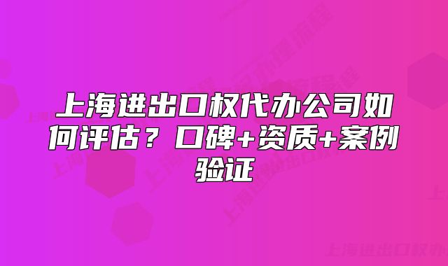 上海進出口權代辦公司如何評估？口碑+資質(zhì)+案例驗證