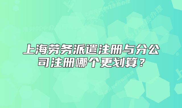 上海勞務(wù)派遣注冊與分公司注冊哪個更劃算？
