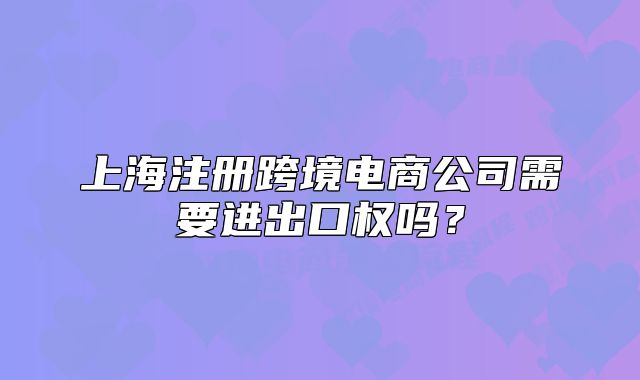 上海注冊(cè)跨境電商公司需要進(jìn)出口權(quán)嗎？