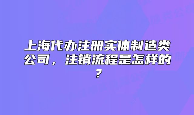 上海代辦注冊實體制造類公司，注銷流程是怎樣的？