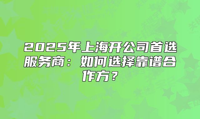 2025年上海開公司首選服務(wù)商：如何選擇靠譜合作方？