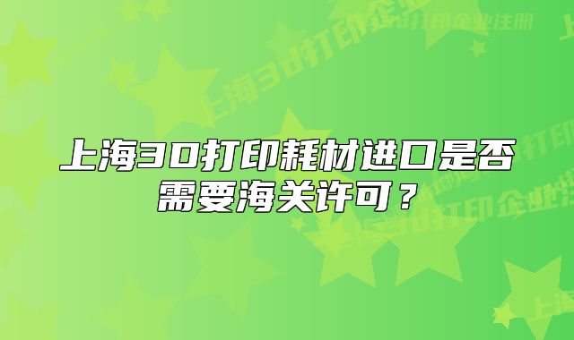 上海3D打印耗材進(jìn)口是否需要海關(guān)許可？