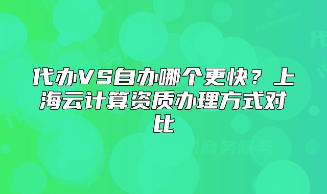 代辦VS自辦哪個(gè)更快？上海云計(jì)算資質(zhì)辦理方式對(duì)比