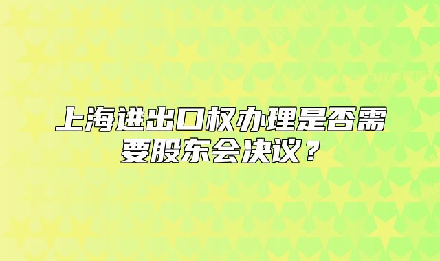 上海進(jìn)出口權(quán)辦理是否需要股東會(huì)決議？